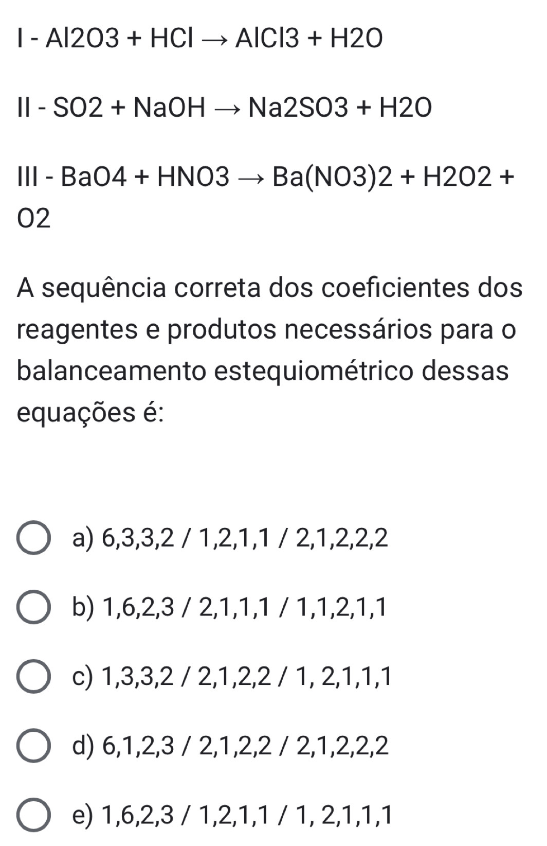 I-Al2O3+HClto AlCl3+H2O
II-SO2+NaOHto Na2SO3+H2O
III-BaO4+HNO3to Ba(NO3)2+H2O2+
02
A sequência correta dos coeficientes dos
reagentes e produtos necessários para o
balanceamento estequiométrico dessas
equações é:
a) 6, 3, 3, 2 / 1, 2, 1, 1 / 2, 1, 2, 2, 2
b) 1, 6, 2, 3 / 2, 1, 1, 1 / 1, 1, 2, 1, 1
c) 1, 3, 3, 2 / 2, 1, 2, 2 / 1, 2, 1, 1, 1
d) 6, 1, 2, 3 / 2, 1, 2, 2 / 2, 1, 2, 2, 2
e) 1, 6, 2, 3 / 1, 2, 1, 1 / 1, 2, 1, 1, 1