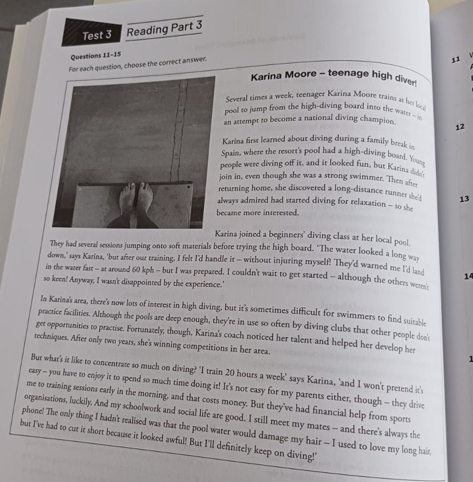 Test 3 Reading Part 3
Questions 11-15
For each question, choose the correct answer.
11 
Karina Moore - teenage high diver!
Several times a week, teenager Karina Moore trains at her local
pool to jump from the high-diving board into the water ~ in
an attempt to become a national diving champion.
12
Karina first learned about diving during a family break in
Spain, where the resort's pool had a high-diving board. Young
people were diving off it, and it looked fun, but Karina didn't
oin in, even though she was a strong swimmer. Then after
eturning home, she discovered a long-distance runner she'd 13
lways admired had started diving for relaxation ~ so she
ecame more interested.
arina joined a beginners’ diving class at her local pool.
They had several sessions jumping onto soft materials before trying the high board. ‘The water looked a long way
down,’ says Karina, ‘but after our training, I felt I’d handle it — without injuring myself! They’d warned me I’d land 14
in the water fast - at around 60 kph - but I was prepared. I couldn’t wait to get started - although the others weren't
so keen! Anyway, I wasn't disappointed by the experience.’
In Karina's area, there's now lots of interest in high diving, but it’s sometimes difficult for swimmers to find suitable
practice facilities. Although the pools are deep enough, they’re in use so often by diving clubs that other people don't
get opportunities to practise. Fortunately, though, Karina's coach noticed her talent and helped her develop her
techniques. After only two years, she's winning competitions in her area.
1
But what’s it like to concentrate so much on diving? ‘I train 20 hours a week’ says Karina, ‘and I won’t pretend it’s
easy - you have to enjoy it to spend so much time doing it! It’s not easy for my parents either, though - they drive
me to training sessions early in the morning, and that costs money. But they’ve had financial help from sports
organisations, luckily. And my schoolwork and social life are good. I still meet my mates — and there’s always the
phone! The only thing I hadn't realised was that the pool water would damage my hair - I used to love my long hair,
but I've had to cut it short because it looked awful! But I'll definitely keep on diving!'