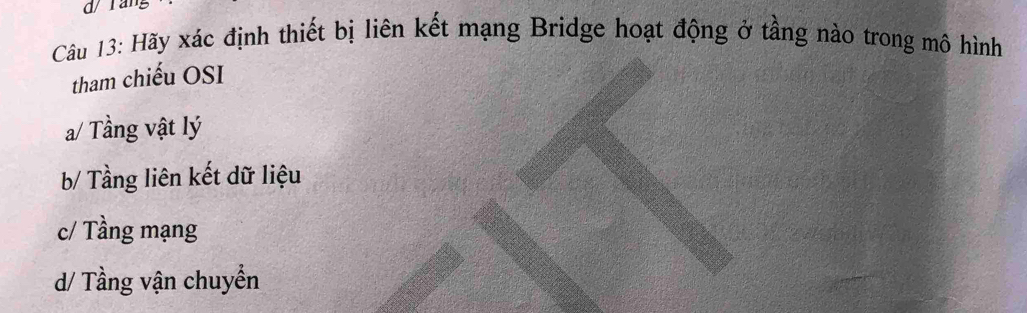 d/ ráng
Câu 13: Hãy xác định thiết bị liên kết mạng Bridge hoạt động ở tầng nào trong mô hình
tham chiếu OSI
a/ Tầng vật lý
b/ Tầng liên kết dữ liệu
c/ Tầng mạng
d/ Tầng vận chuyển