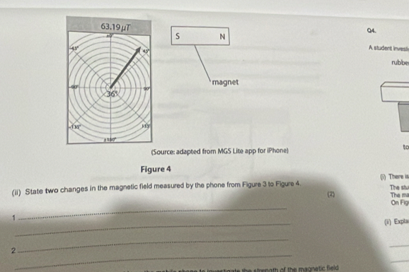 63.19μT Q4. 
S N
-45° A student invesl
45°
rubbe 
magnet
-90° 90°
36°
-135° 11y
1180°
(Source: adapted from MGS Lite app for iPhone) 
to 
Figure 4 
(ii) State two changes in the magnetic field measured by the phone from Figure 3 to Figure 4 (i) There is The stu 
(2) The ma 
_ 
On Fig 
_ 
1 
(ii) Expla 
_ 
2 
_ 
_ 
_ 
nvestigate the strenath of the magnetic field .