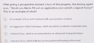 After giving a prospective resident a tour of the property, the leasing agent
says, "Would you like to fill out an application and submit a deposit today?"
This is an example of what?
An example of how notto interactwith a prospective resident
An Aggressive Sales Technique, which should be avoided in residential sales.
c) A Direct Close, which is recommended as an advanced closing technique.
D) A Novice Close, which indicates an inexpertenced leasing professional.