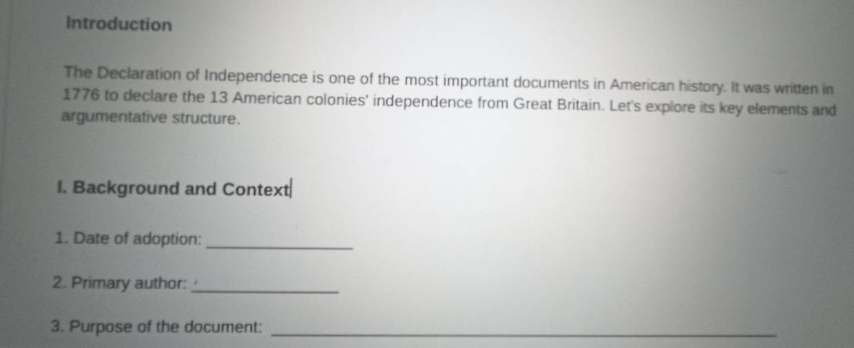 Introduction 
The Declaration of Independence is one of the most important documents in American history. It was written in 
1776 to declare the 13 American colonies' independence from Great Britain. Let's explore its key elements and 
argumentative structure. 
I. Background and Context 
1. Date of adoption:_ 
2. Primary author:_ 
3. Purpose of the document:_