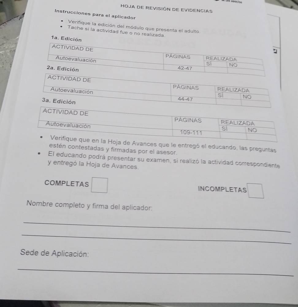 HOJA DE REVISIÓN DE EVIDENCIAS
Instrucciones para el aplicador
Verifique la edición del módulo que presenta el adulto.
Tache si la actividad fue o no realizada.
1a. Edici
VIDAD DE
PAGINAS REALIZADA
Autoevaluación
sí NO
3a. Edición
44-47
Avances que le entregó el educando, las preguntas
estén contestadas y firmadas por el asesor.
El educando podrá presentar su examen, si realizó la actividad correspondiente
y entregó la Hoja de Avances.
COMPLETAS □ INCOMPLETAS □ 
Nombre completo y firma del aplicador:
_
_
Sede de Aplicación:
_