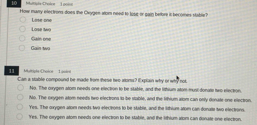 How many electrons does the Oxygen atom need to lose or gain before it becomes stable?
Lose one
Lose two
Gain one
Gain two
11 Multiple Choice 1 point
Can a stable compound be made from these two atoms? Explain why or why not.
No. The oxygen atom needs one electron to be stable, and the lithium atom must donate two electron.
No. The oxygen atom needs two electrons to be stable, and the lithium atom can only donate one electron.
Yes. The oxygen atom needs two electrons to be stable, and the lithium atom can donate two electrons.
Yes. The oxygen atom needs one electron to be stable, and the lithium atom can donate one electron.