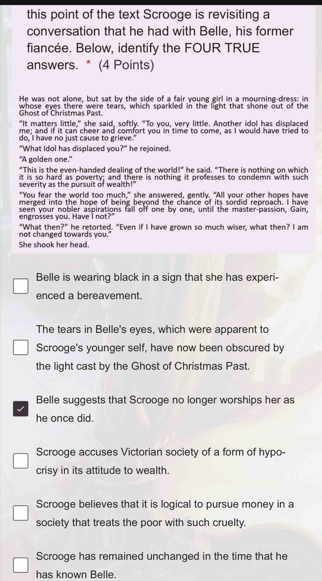 this point of the text Scrooge is revisiting a
conversation that he had with Belle, his former
fiancée. Below, identify the FOUR TRUE
answers. * (4 Points)
He was not alone, but sat by the side of a fair young girl in a mourning-dress: in
whose eyes there were tears, which sparkled in the light that shone out of the
Ghost of Christmas Past.
“It matters little,” she said, softly. “To you, very little. Another idol has displaced
me; and if it can cheer and comfort you in time to come, as I would have tried to
do, I have no just cause to grieve.”
“What Idol has displaced you ?'' he rejoined.
“A golden one.”
“This is the even-handed dealing of the world l'' he said. “There is nothing on which
it is so hard as poverty; and there is nothing it professes to condemn with such
severity as the pursuit of wealth!”
“You fear the world too much,” she answered, gently. “All your other hopes have
merged into the hope of being beyond the chance of its sordid reproach. I have
seen your nobler aspirations fall off one by one, until the master-passion, Gain,
engrosses you. Have I not?"
“What then ?' ” he retorted. “Even if I have grown so much wiser, what then? I am
not changed towards you.”
She shook her head.
Belle is wearing black in a sign that she has experi-
enced a bereavement.
The tears in Belle's eyes, which were apparent to
Scrooge's younger self, have now been obscured by
the light cast by the Ghost of Christmas Past.
Belle suggests that Scrooge no longer worships her as
he once did.
Scrooge accuses Victorian society of a form of hypo-
crisy in its attitude to wealth.
Scrooge believes that it is logical to pursue money in a
society that treats the poor with such cruelty.
Scrooge has remained unchanged in the time that he
has known Belle.