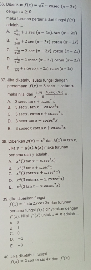 Diberikan f(x)=sqrt(x)-cos ec(π -2x)
dengan x≥ 0
maka turunan pertama dari fungsi f(x)
adalah ...
A.  1/2sqrt(x) +2sec (π -2x).  tan (π -2x)
B.  1/2sqrt(x) +2sec (π -2x).cotan (π -2x)
C.  1/2sqrt(x) -2sec (π -2x). co tan (π -2x)
D.  1/2sqrt(x) -2cosec (π -2x).co ta n(π -2x)
E.  1/2sqrt(x) +2cos ec(π -2x).cotan (π -2x)
37. Jika diketahui suatu fungsi dengan
persamaan f(x)=3sec x-cotan x
maka nilai dari limlimits _hto 0 (f(x+h)-f(x))/h =·s
A. 3sec x.tan x+cosec^2x
B. 3sec x.tan x-cosec^2x
C. 3sec x.cotan x+cosec^2x
D. 3sec xtan x-cosec^2x
E. 3cosec xcot anx+cosec^2x
38. Diberikan g(x)=x^3 dan h(x)=tan x.
Jika y=g(x).h(x) maka turunan
pertama dari y adalah ...
A. x^2(3tan x-x.sec^2x)
B. x^2(3tan x+x.sec^2x
C. x^2(3cot anx+x.sec^2x)
D. x^2(3cot anx-x.cosec^2x)
E. x^2(3tan x-x.cosec^2x)
39. Jika diberikan fungsi
f(x)=4sin 2x cos 2x dan turunan
pertama fungsi f(x) dinyatakan dengan
f'(x). Nilai f'(x) untuk x=π adalah ...
A. 8
B. 1
C. 0
D. -1
E. -8
40. Jika diketahui fungsi
f(x)=2cos 4xsin 4x dan f'(x)