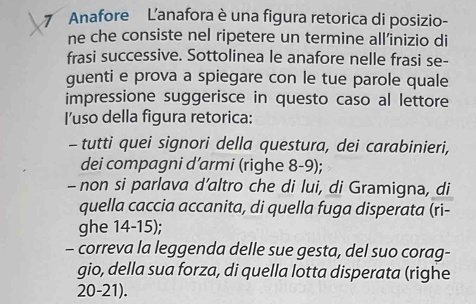 Anafore L'anafora è una figura retorica di posizio-
ne che consiste nel ripetere un termine all’inizio di
frasi successive. Sottolinea le anafore nelle frasi se-
guenti e prova a spiegare con le tue parole quale
impressione suggerisce in questo caso al lettore
I’uso della figura retorica:
- tutti quei signori della questura, dei carabinieri,
dei compagni d’armi (righe 8-9);
- non si parlava d’altro che di lui, di Gramigna, di
quella caccia accanita, di quella fuga disperata (ri-
ghe 14-15);
- correva la leggenda delle sue gesta, del suo corag-
gio, della sua forza, di quella lotta disperata (righe
20-21).