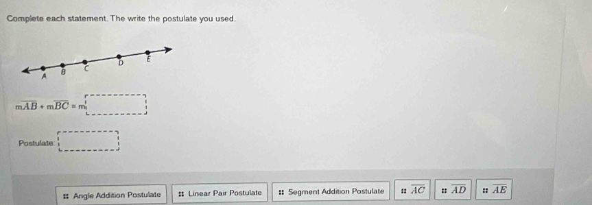 Complete each statement. The write the postulate you used.
D E
A
B C
moverline AB+moverline BC=m□
Postulate □ 
# Angle Addition Postulate : Linear Pair Postulate :: Segment Addition Postulate :: overline AC :: overline AD :: overline AE