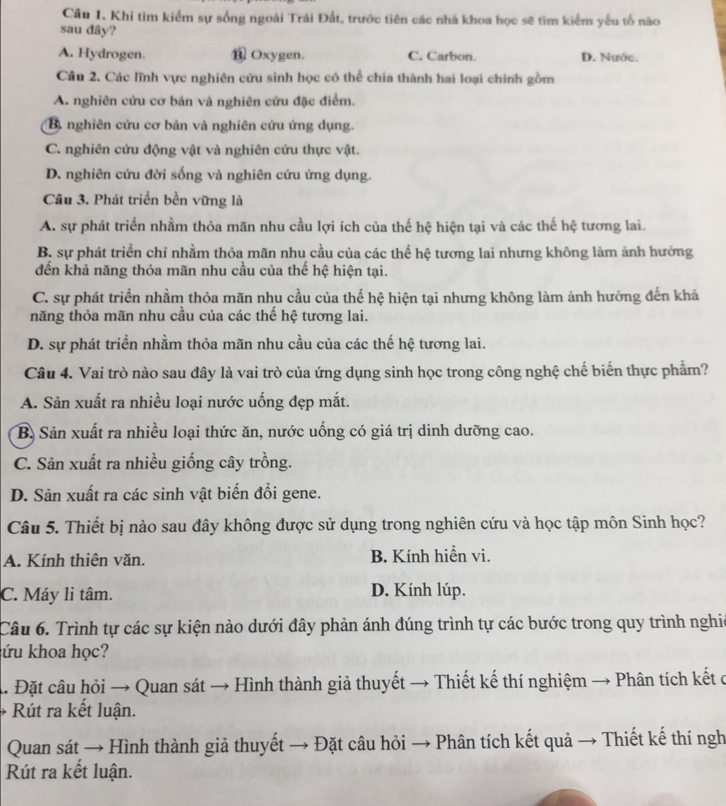 Khi tìm kiểm sự sống ngoài Trái Đất, trước tiên các nhà khoa học sẽ tìm kiểm yếu tố não
sau đây?
A. Hydrogen. ⑬ Oxygen. C. Carbon. D. Nước.
Câu 2. Các lĩnh vực nghiên cứu sinh học có thể chia thành hai loại chính gồm
A. nghiên cứu cơ bản và nghiên cứu đặc điểm.
B) nghiên cứu cơ bản và nghiên cứu ứng dụng.
C. nghiên cứu động vật và nghiên cứu thực vật.
D. nghiên cứu đời sống và nghiên cứu ứng dụng.
Câu 3. Phát triển bền vững là
A. sự phát triển nhầm thỏa mãn nhu cầu lợi ích của thế hệ hiện tại và các thế hệ tương lai.
B. sự phát triển chỉ nhằm thỏa mãn nhu cầu của các thế hệ tương lai nhưng không làm ảnh hưởng
đến khả năng thỏa mãn nhu cầu của thế hệ hiện tại.
C. sự phát triển nhằm thỏa mãn nhu cầu của thế hệ hiện tại nhưng không làm ảnh hưởng đến khả
năng thỏa mãn nhu cầu của các thế hệ tương lai.
D. sự phát triển nhằm thỏa mãn nhu cầu của các thế hệ tương lai.
Câu 4. Vai trò nào sau đây là vai trò của ứng dụng sinh học trong công nghệ chế biến thực phẩm?
A. Sản xuất ra nhiều loại nước uống đẹp mắt.
B. Sản xuất ra nhiều loại thức ăn, nước uống có giá trị dinh dưỡng cao.
C. Sản xuất ra nhiều giống cây trồng.
D. Sản xuất ra các sinh vật biến đổi gene.
Câu 5. Thiết bị nào sau đây không được sử dụng trong nghiên cứu và học tập môn Sinh học?
A. Kính thiên văn. B. Kính hiển vi.
C. Máy li tâm. D. Kính lúp.
Câu 6. Trình tự các sự kiện nào dưới đây phản ánh đúng trình tự các bước trong quy trình nghic
ứu khoa học?
A. Đặt câu hỏi → Quan sát → Hình thành giả thuyết → Thiết kế thí nghiệm → Phân tích kết ở
Rút ra kết luận.
Quan sát → Hình thành giả thuyết → Đặt câu hỏi → Phân tích kết quả → Thiết kế thí ngh
Rút ra kết luận.