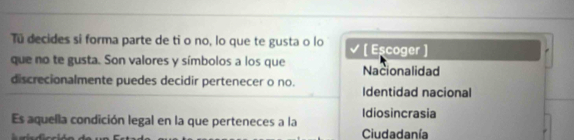 Tú decides si forma parte de ti o no, lo que te gusta o lo √ [ Eşcoger ]
que no te gusta. Son valores y símbolos a los que
Nacionalidad
discrecionalmente puedes decidir pertenecer o no.
Identidad nacional
Idiosincrasia
Es aquella condición legal en la que perteneces a la
Ciudadanía