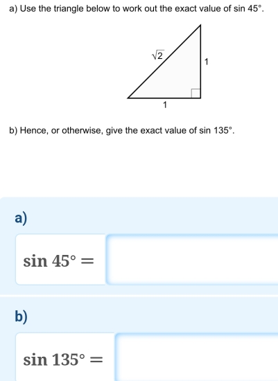 Use the triangle below to work out the exact value of sin 45°.
b) Hence, or otherwise, give the exact value of sin 135°.
a)
sin 45°=□
b)
sin 135°=□