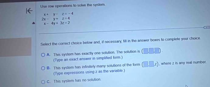 Use row operations to solve the system.
x+y-z=-4
2x-y+z=4
x-4y+3z=2
Select the correct choice below and, if necessary, fill in the answer boxes to complete your choice.
A. This system has exactly one solution. The solution is (□ ,□ ,□ ). 
(Type an exact answer in simplified form.)
B. This system has infinitely many solutions of the form (□ ,□ ,z) , where z is any real number.
(Type expressions using z as the variable.)
C. This system has no solution.