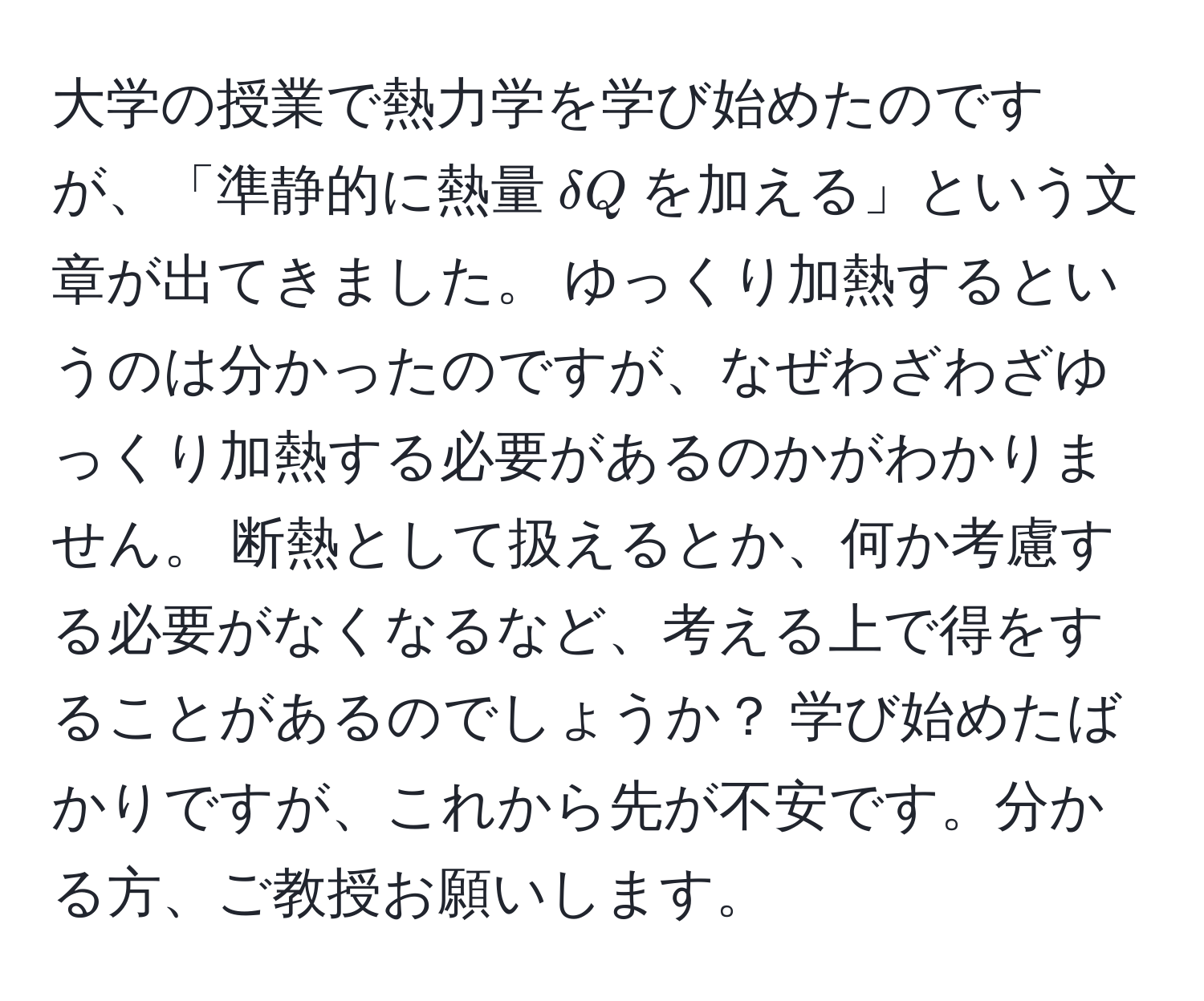 大学の授業で熱力学を学び始めたのですが、「準静的に熱量$delta Q$を加える」という文章が出てきました。 ゆっくり加熱するというのは分かったのですが、なぜわざわざゆっくり加熱する必要があるのかがわかりません。 断熱として扱えるとか、何か考慮する必要がなくなるなど、考える上で得をすることがあるのでしょうか？ 学び始めたばかりですが、これから先が不安です。分かる方、ご教授お願いします。