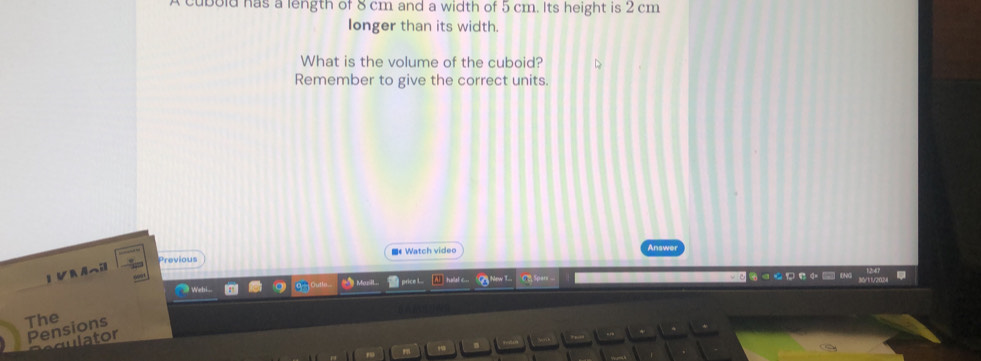 cubold has a length of 8 cm and a width of 5 cm. Its height is 2 cm
longer than its width. 
What is the volume of the cuboid? 
Remember to give the correct units. 
Previous ■《Watch video 
Answer 
1 VKAへil 
hallal c 
The 
Pensions 
aulator