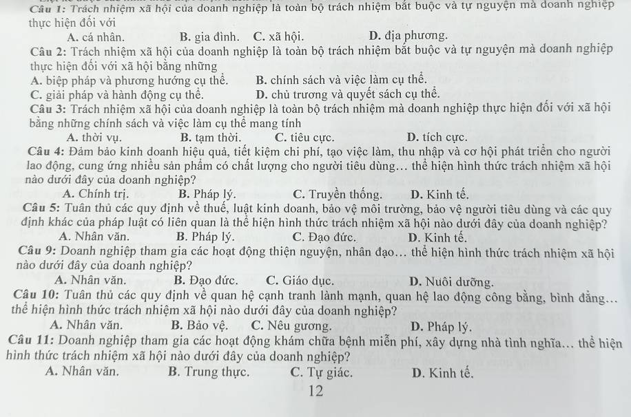 Trách nhiệm xã hội của doanh nghiệp là toàn bộ trách nhiệm bắt buộc và tự nguyện mà doanh nghiệp
thực hiện đối với
A. cá nhân. B. gia đình. C. xã hội. D. địa phương.
Câu 2: Trách nhiệm xã hội của doanh nghiệp là toàn bộ trách nhiệm bắt buộc và tự nguyện mà doanh nghiệp
thực hiện đối với xã hội bằng những
A. biệp pháp và phương hướng cụ thể. B. chính sách và việc làm cụ thể.
C. giải pháp và hành động cụ thể. D. chủ trương và quyết sách cụ thể.
Câu 3: Trách nhiệm xã hội của doanh nghiệp là toàn bộ trách nhiệm mà doanh nghiệp thực hiện đối với xã hội
bằng những chính sách và việc làm cụ thể mang tính
A. thời vụ. B. tam thời. C. tiêu cực. D. tích cực.
Câu 4: Đảm bảo kinh doanh hiệu quả, tiết kiệm chi phí, tạo việc làm, thu nhập và cơ hội phát triển cho người
lao động, cung ứng nhiều sản phẩm có chất lượng cho người tiêu dùng... thể hiện hình thức trách nhiệm xã hội
nào dưới đây của doanh nghiệp?
A. Chính trị. B. Pháp lý. C. Truyền thống. D. Kinh tế,
Câu 5: Tuân thủ các quy định về thuế, luật kinh doanh, bảo vệ môi trường, bảo vệ người tiêu dùng và các quy
định khác của pháp luật có liên quan là thể hiện hình thức trách nhiệm xã hội nào dưới đây của doanh nghiệp?
A. Nhân văn. B. Pháp lý. C. Đạo đức. D. Kinh tế.
Câu 9: Doanh nghiệp tham gia các hoạt động thiện nguyện, nhân đạo... thể hiện hình thức trách nhiệm xã hội
nào dưới đây của doanh nghiệp?
A. Nhân văn. B. Đạo đức. C. Giáo dục. D. Nuôi dưỡng.
Câu 10: Tuân thủ các quy định về quan hệ cạnh tranh lành mạnh, quan hệ lao động công bằng, bình đẳng...
thể hiện hình thức trách nhiệm xã hội nào dưới đây của doanh nghiệp?
A. Nhân văn. B. Bảo vệ. C. Nêu gương. D. Pháp lý.
Câu 11: Doanh nghiệp tham gia các hoạt động khám chữa bệnh miễn phí, xây dựng nhà tình nghĩa... thể hiện
hình thức trách nhiệm xã hội nào dưới đây của doanh nghiệp?
A. Nhân văn. B. Trung thực. C. Tự giác. D. Kinh tế,
12