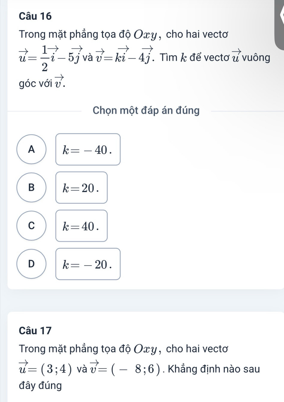 Trong mặt phẳng tọa độ Oxy , cho hai vectơ
vector u= 1/2 vector i-5vector j và vector v=kvector i-4vector j. . Tìm k để vectơ vector u vuông
góc với vector v. 
Chọn một đáp án đúng
A k=-40.
B k=20.
C k=40.
D k=-20. 
Câu 17
Trong mặt phẳng tọa độ Oxy, cho hai vectơ
vector u=(3;4) và vector v=(-8;6). Khẳng định nào sau
đây đúng