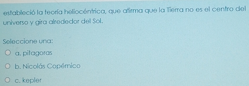 estableció la teoría heliocéntrica, que afirma que la Tierra no es el centro del
universo y gira alrededor del Sol.
Seleccione una:
a. pitagoras
b. Nicolás Copérnico
c. kepler