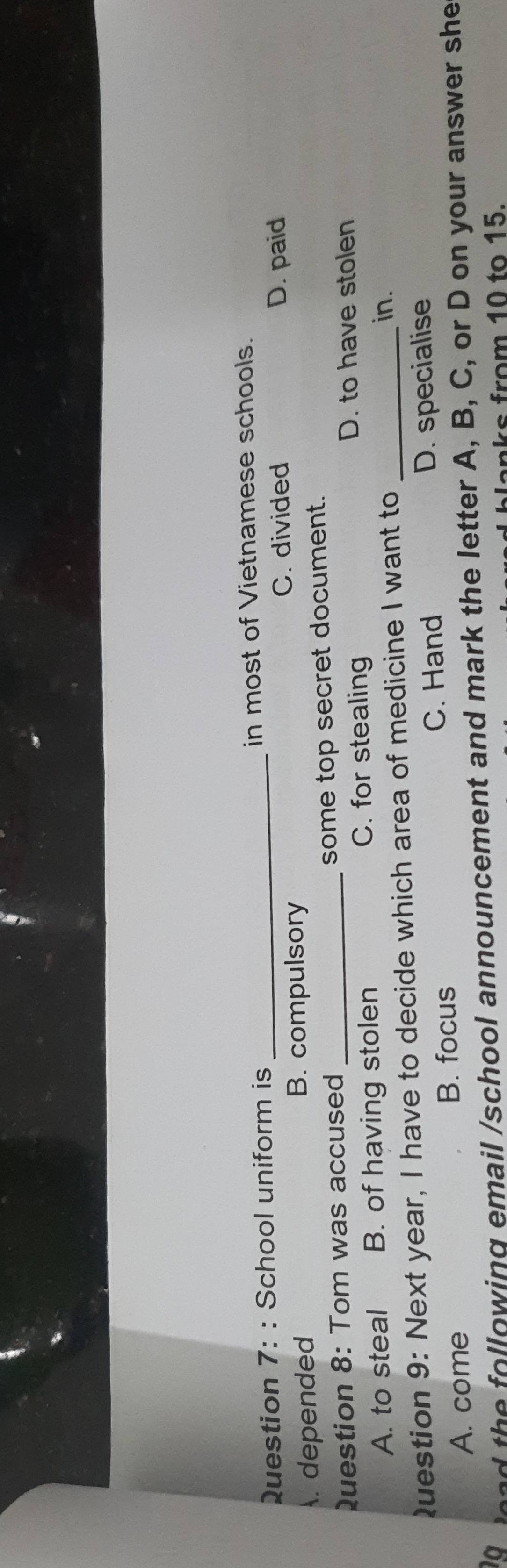 School uniform is in most of Vietnamese schools.
C. divided D. paid. depended B. compulsory
Question 8: Tom was accused _some top secret document.
A. to steal B. of having stolen C. for stealing
D. to have stolen
Question 9: Next year, I have to decide which area of medicine I want to_
in.
A. come B. focus C. Hand D. specialise
a a the following email /school announcement and mark the letter A, B, C, or D on your answer she
Janks from 10 to 15.