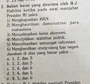 Beban berat yang diterima oleh B.J.
Habibie ketika pada awal menjabat
Presiden RI yakni:
1) Menghapuskan KKN.
2) Menghentikan demonstrasi para
mahasiswa.
3) Menyelesaikan ksisis ekonomi.
4) Menciptakan stabilitas politik.
5) Merealisasikan semangat reformasi.
6) Menghentikan utang-utang luar negeri.
Jawaban di atas yang benar yakni ....
a. 1, 2, dan 3
b. 1, 3, dan 5
c. 2, 4, dan 6
d. 3, 4, dan 5
e. 4, 5, dan 6
R 1 Habibic meniadi Presiden