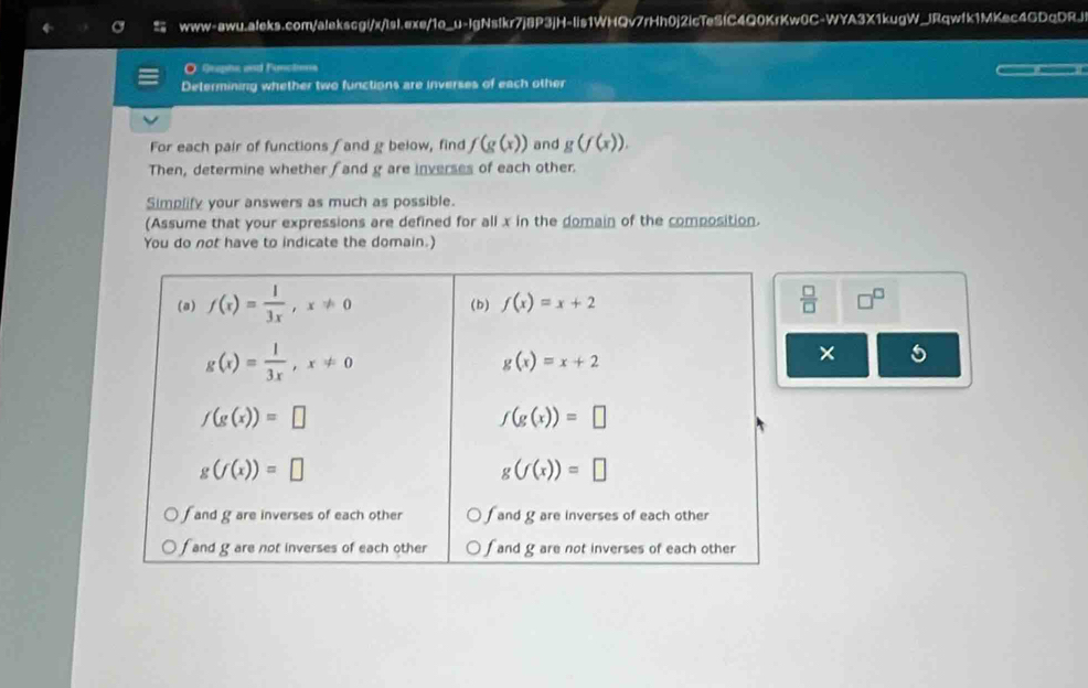 www-awu.aleks.com/alekscgi/x/tsl.exe/1o_u-IgNstkr7j8P3jH-lis1WHQv7rHh0j2icTeSfC4Q0KrKw0C-WYA3X1kugW_JRqwfk1MKec4GDqDRJj!
O Graphe and Functons
Determining whether two functions are inverses of each other
For each pair of functions ∫ and g below, find f(g(x)) and g(f(x)).
Then, determine whether f and g are inverses of each other.
Simplify your answers as much as possible.
(Assume that your expressions are defined for all x in the domain of the composition.
You do not have to indicate the domain.)
 □ /□   □^(□)
5