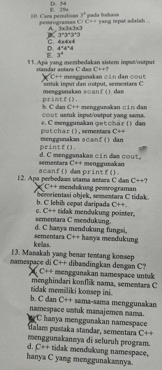 D. 54
E. 29s
10. Cara penulisan 3^4 pada bahasa
pemrograman C/ C++ yang tepat adalah ..
A. 3* 3* 3* 3
12 3^*3^*3^*3
C. 4* 4* 4
D. 4^(*4^*4
E. 3^4)
11.Apa yang membedakan sistem input/output
standar antara C dan C++?
C++ menggunakan cin dan cout
untuk input dan output, sementara C
menggunakan scanf () dan
printf().
b. C dan CH menggunakan cin dan a
cout untuk input/output yang sama.
c. C menggunakan getchar ( ) dan
putchar (), sementara C++
menggunakan scanf () dan
printf().
d. C menggunakan cin dan cout,
sementara C++ menggunakan
scanf() dan printf().
12. Apa perbedaan utama antara C dan C++?. C++ mendukung pemrograman
berorientasi objek, sementara C tidak.
b. C lebih cepat daripada C++.
c. C++ tidak mendukung pointer,
sementara C mendukung.
d. C hanya mendukung fungsi,
sementara C++ hanya mendukung
kelas.
13. Manakah yang benar tentang konsep
namespace di C++ dibandingkan dengan C?
a. C++ menggunakan namespace untuk
menghindari konflik nama, sementara C
tidak memiliki konsep ini.
b. C dan C++ sama-sama menggunakan
namespace untuk manajemen nama.
C hanya menggunakan namespace
dalam pustaka standar, sementara C++
menggunakannya di seluruh program.
d. C++ tidak mendukung namespace,
hanya C yang menggunakannya.