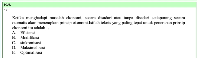 SOAL
12.
Ketika menghadapi masalah ekonomi, secara disadari atau tanpa disadari setiaporang secara
otomatis akan menerapkan prinsip ekonomi.Istilah teknis yang paling tepat untuk penerapan prinsip
ekonomi itu adalah …
A. Efisiensi
B. Modifikasi
C. sinkronisasi
D. Maksimalisasi
E. Optimalisasi