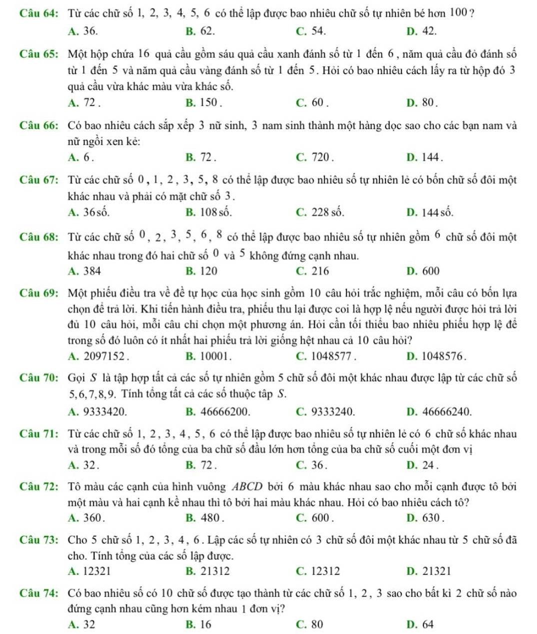 Từ các chữ số 1, 2, 3, 4, 5, 6 có thể lập được bao nhiêu chữ số tự nhiên bé hơn 100?
A. 36. B. 62. C. 54. D. 42.
Câu 65: Một hộp chứa 16 quả cầu gồm sáu quả cầu xanh đánh số từ 1 đến 6 , năm quả cầu đỏ đánh số
từ 1 đến 5 và năm quả cầu vàng đánh số từ 1 đến 5. Hỏi có bao nhiêu cách lấy ra từ hộp đó 3
quả cầu vừa khác màu vừa khác số.
A. 72 . B. 150 . C. 60 . D. 80 .
Câu 66: Có bao nhiêu cách sắp xếp 3 nữ sinh, 3 nam sinh thành một hàng dọc sao cho các bạn nam và
nữ ngồi xen kẻ:
A. 6 . B. 72 . C. 720 . D. 144.
Câu 67: Từ các chữ số 0, 1, 2, 3, 5, 8 có thể lập được bao nhiêu số tự nhiên lẻ có bốn chữ số đôi một
khác nhau và phải có mặt chữ số 3.
A. 36shat 0. B. 108 số. C. 228 số. D. 144 số.
Câu 68: Từ các chữ số 0, 2, 3, 5, 6, 8 có thể lập được bao nhiêu số tự nhiên gồm 6 chữ số đôi một
khác nhau trong đó hai chữ số 0 và 5 không đứng cạnh nhau.
A. 384 B. 120 C. 216 D. 600
Câu 69: Một phiếu điều tra về đề tự học của học sinh gồm 10 câu hỏi trắc nghiệm, mỗi câu có bốn lựa
chọn để trả lời. Khi tiến hành điều tra, phiếu thu lại được coi là hợp lệ nếu người được hỏi trả lời
đủ 10 câu hỏi, mỗi câu chỉ chọn một phương án. Hỏi cần tối thiểu bao nhiêu phiếu hợp lệ để
trong số đó luôn có ít nhất hai phiếu trả lời giống hệt nhau cả 10 câu hỏi?
A. 2097152 . B. 10001. C. 1048577 . D. 1048576.
Câu 70: Gọi S là tập hợp tất cả các số tự nhiên gồm 5 chữ số đôi một khác nhau được lập từ các chữ số
5,6,7,8,9. Tính tổng tất cả các số thuộc tập S.
A. 9333420. B. 46666200. C. 9333240. D. 46666240.
Câu 71: Từ các chữ số 1, 2, 3, 4, 5, 6 có thể lập được bao nhiêu số tự nhiên lẻ có 6 chữ số khác nhau
và trong mỗi số đó tổng của ba chữ số đầu lớn hơn tổng của ba chữ số cuối một đơn vị
A. 32. B. 72 . C. 36 . D. 24 .
Câu 72: Tô màu các cạnh của hình vuông ABCD bởi 6 màu khác nhau sao cho mỗi cạnh được tô bởi
một màu và hai cạnh kể nhau thì tô bởi hai màu khác nhau. Hỏi có bao nhiêu cách tô?
A. 360. B. 480 . C. 600 . D. 630 .
Câu 73: Cho 5 chữ số 1, 2, 3, 4, 6. Lập các số tự nhiên có 3 chữ số đôi một khác nhau từ 5 chữ số đã
cho. Tính tổng của các số lập được.
A. 12321 B. 21312 C. 12312 D. 21321
Câu 74: Có bao nhiêu số có 10 chữ số được tạo thành từ các chữ số 1, 2, 3 sao cho bất kì 2 chữ số nào
đứng cạnh nhau cũng hơn kém nhau 1 đơn vị?
A. 32 B. 16 C. 80 D. 64