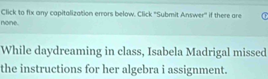 Click to fix any capitalization errors below. Click "Submit Answer" if there are 
none. 
While daydreaming in class, Isabela Madrigal missed 
the instructions for her algebra i assignment.