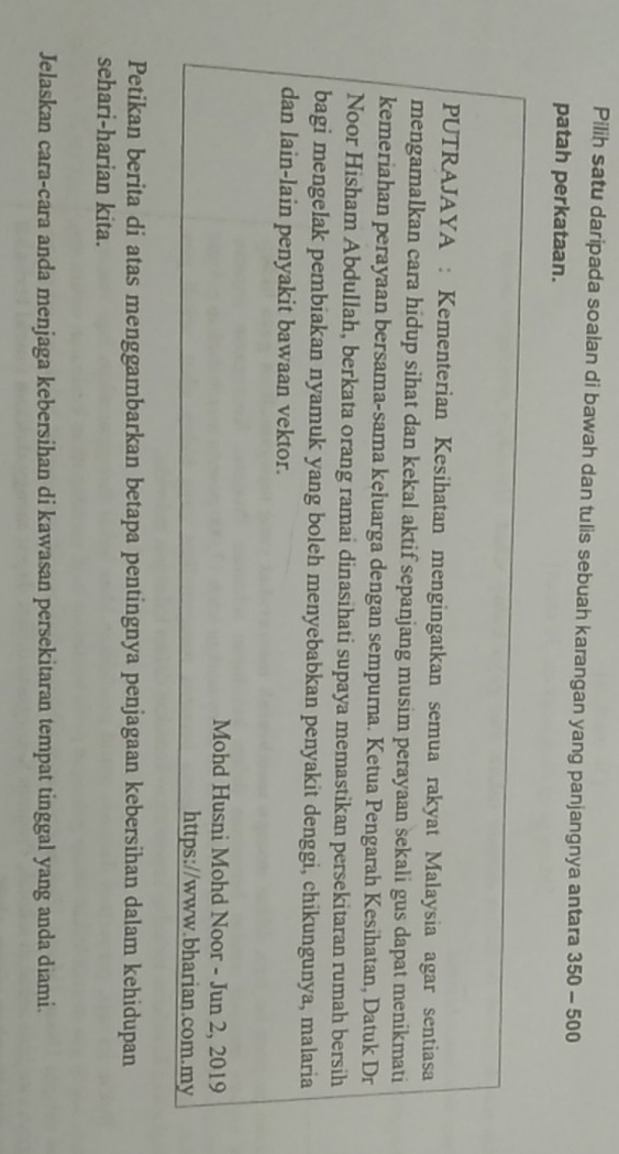 Pilih satu daripada soalan di bawah dan tulis sebuah karangan yang panjangnya antara 350-50
patah perkataan. 
PUTRAJAYA : Kementerian Kesihatan mengingatkan semua rakyat Malaysia agar sentiasa 
mengamalkan cara hidup sihat dan kekal aktif sepanjang musim perayaan sekali gus dapat menikmati 
kemeriahan perayaan bersama-sama keluarga dengan sempurna. Ketua Pengarah Kesihatan, Datuk Dr 
Noor Hisham Abdullah, berkata orang ramai dinasihati supaya memastikan persekitaran rumah bersih 
bagi mengelak pembiakan nyamuk yang boleh menyebabkan penyakit denggi, chikungunya, malaria 
dan lain-lain penyakit bawaan vektor. 
Mohd Husni Mohd Noor - Jun 2, 2019 
https://www.bharian.com.my 
Petikan berita di atas menggambarkan betapa pentingnya penjagaan kebersihan dalam kehidupan 
sehari-harian kita. 
Jelaskan cara-cara anda menjaga kebersihan di kawasan persekitaran tempat tinggal yang anda diami.
