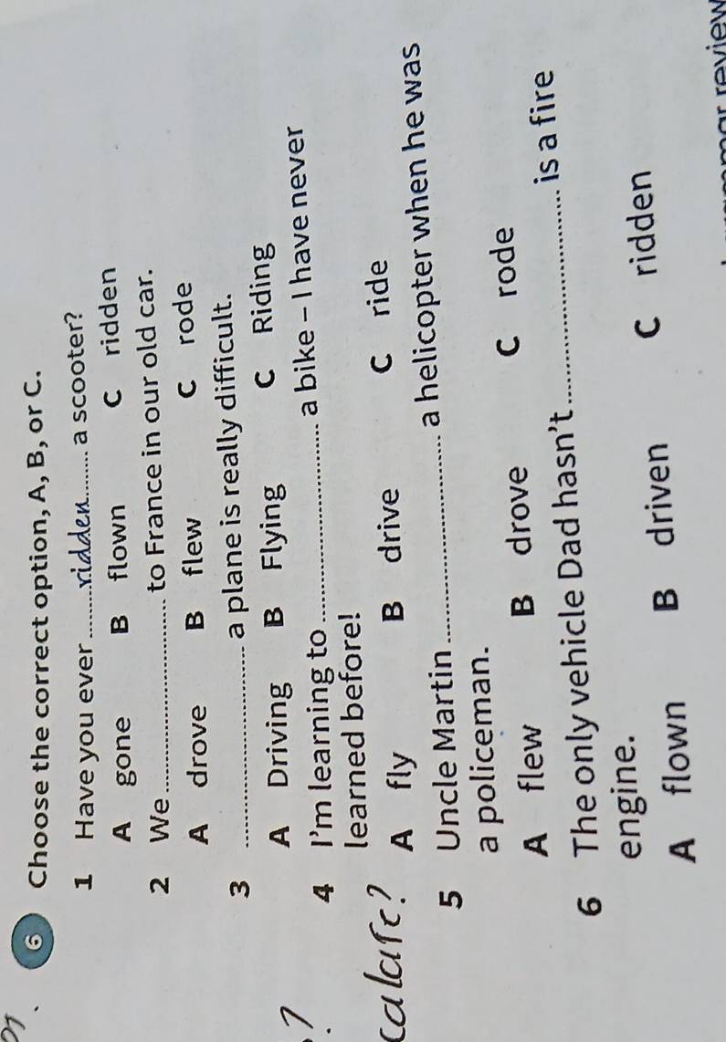 21
6 Choose the correct option, A, B, or C.
1 Have you ever_
a scooter?
A gone B flown C ridden
2 We_ to France in our old car.
A drove B flew C rode
_3
a plane is really difficult.
A Driving B Flying C Riding
4 I'm learning to _a bike - I have never
learned before!
A fly B drive C ride
5 Uncle Martin _a helicopter when he was.
a policeman.
A flew B drove C rode
_is a fire
6 The only vehicle Dad hasn’t
engine.
A flown B driven C ridden
m ar re v iew