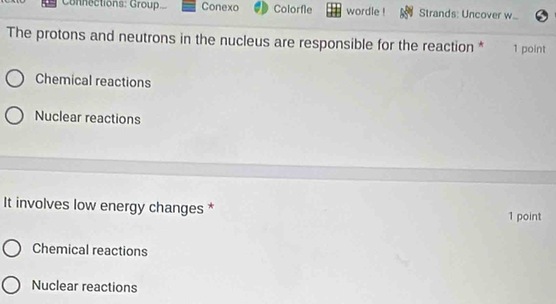 Connections: Group. Conexo Colorfle wordle Strands: Uncover w
The protons and neutrons in the nucleus are responsible for the reaction * 1 point
Chemical reactions
Nuclear reactions
It involves low energy changes *
1 point
Chemical reactions
Nuclear reactions