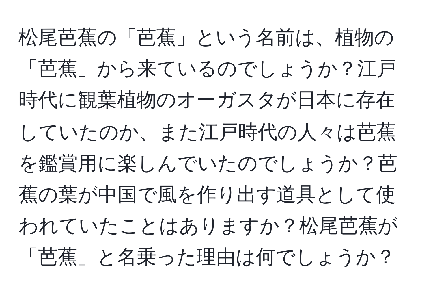 松尾芭蕉の「芭蕉」という名前は、植物の「芭蕉」から来ているのでしょうか？江戸時代に観葉植物のオーガスタが日本に存在していたのか、また江戸時代の人々は芭蕉を鑑賞用に楽しんでいたのでしょうか？芭蕉の葉が中国で風を作り出す道具として使われていたことはありますか？松尾芭蕉が「芭蕉」と名乗った理由は何でしょうか？