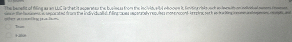 The benefst of filling as an LLC is that it separates the business from the individual(s) who own it, limiting risks such as lawsuits on individual owners. Hiswener
since the business is separated from the individual(s), fling taxes separately requires more record-keeping, such as tracking income and expenes, reiph, and
other accounting practices.
True
False