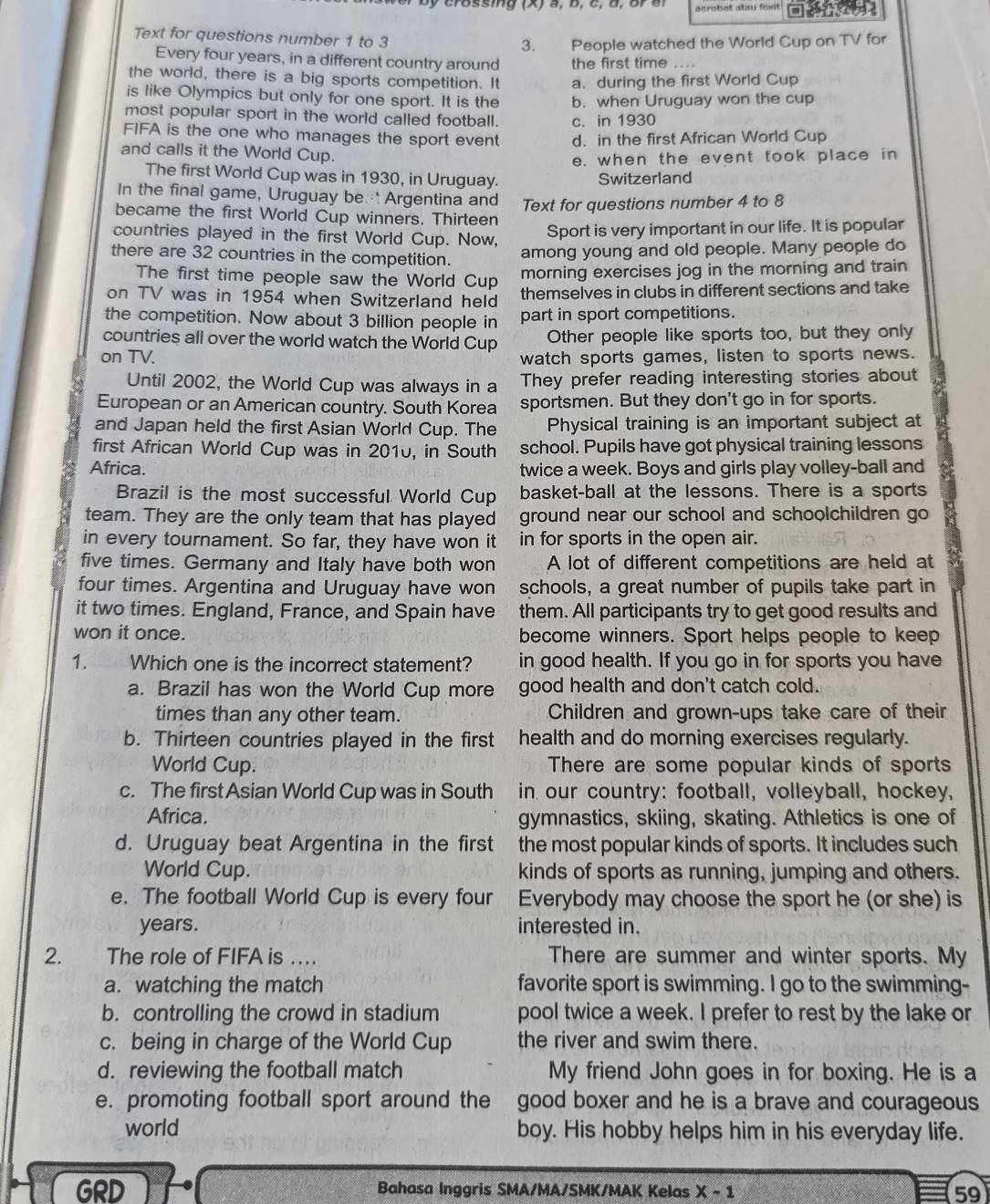 acrshet atay fosit 
Text for questions number 1 to 3
3. People watched the World Cup on TV for
Every four years, in a different country around the first time ….
the world, there is a big sports competition. It a. during the first World Cup
is like Olympics but only for one sport. It is the b. when Uruguay won the cup
most popular sport in the world called football. c. in 1930
FIFA is the one who manages the sport event d. in the first African World Cup
and calls it the World Cup.
e. when the event took place in
The first World Cup was in 1930, in Uruguay. Switzerland
In the final game, Uruguay be  Argentina and Text for questions number 4 to 8
became the first World Cup winners. Thirteen
countries played in the first World Cup. Now,
Sport is very important in our life. It is popular
there are 32 countries in the competition.
among young and old people. Many people do
The first time people saw the World Cup morning exercises jog in the morning and train
on TV was in 1954 when Switzerland held themselves in clubs in different sections and take
the competition. Now about 3 billion people in part in sport competitions.
countries all over the world watch the World Cup Other people like sports too, but they only
on TV. watch sports games, listen to sports news.
Until 2002, the World Cup was always in a They prefer reading interesting stories about
European or an American country. South Korea sportsmen. But they don't go in for sports.
and Japan held the first Asian World Cup. The Physical training is an important subject at
first African World Cup was in 2010, in South school. Pupils have got physical training lessons
Africa. twice a week. Boys and girls play volley-ball and
Brazil is the most successful World Cup basket-ball at the lessons. There is a sports
team. They are the only team that has played ground near our school and schoolchildren go
in every tournament. So far, they have won it in for sports in the open air.
five times. Germany and Italy have both won A lot of different competitions are held at
four times. Argentina and Uruguay have won schools, a great number of pupils take part in
it two times. England, France, and Spain have them. All participants try to get good results and
won it once. become winners. Sport helps people to keep
1. Which one is the incorrect statement? in good health. If you go in for sports you have
a. Brazil has won the World Cup more good health and don't catch cold.
times than any other team. Children and grown-ups take care of their
b. Thirteen countries played in the first health and do morning exercises regularly.
World Cup. There are some popular kinds of sports
c. The first Asian World Cup was in South in our country: football, volleyball, hockey,
Africa. gymnastics, skiing, skating. Athletics is one of
d. Uruguay beat Argentina in the first the most popular kinds of sports. It includes such
World Cup. kinds of sports as running, jumping and others.
e. The football World Cup is every four Everybody may choose the sport he (or she) is
years. interested in.
2. The role of FIFA is … There are summer and winter sports. My
a. watching the match favorite sport is swimming. I go to the swimming-
b. controlling the crowd in stadium pool twice a week. I prefer to rest by the lake or
c. being in charge of the World Cup the river and swim there.
d. reviewing the football match My friend John goes in for boxing. He is a
e. promoting football sport around the good boxer and he is a brave and courageous
world boy. His hobby helps him in his everyday life.
GRD Bahasa Inggris SMA/MA/SMK/MAK Kelas X-1 59