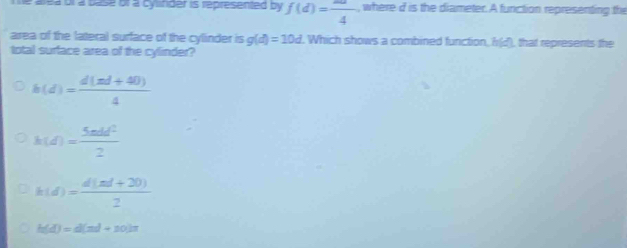 ea or a base of a cylifider is represented by f(d)=frac 4 , where d is the diameter. A function representing the
area of the lateral surface of the cylinder is g(d)=10d Which shows a combined function, h(z) that represents the
total surface area of the cylinder?
h(d)= (d(2d+40))/4 
h(d)= 5mdd^2/2 
k(d)= (d(|a|+20))/2 
h(d)=d(nd+10)π