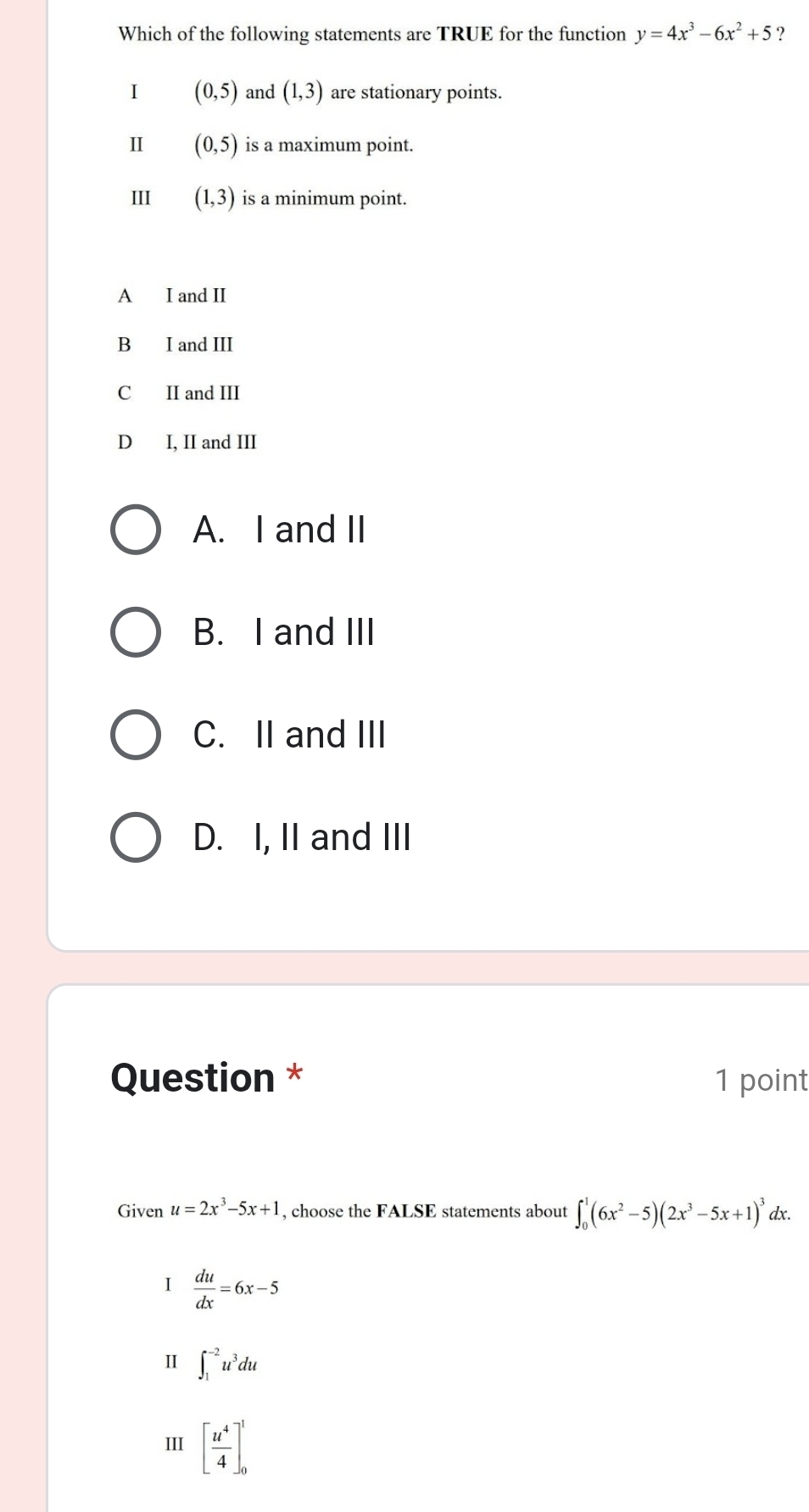 Which of the following statements are TRUE for the function y=4x^3-6x^2+5 ?
I (0,5) and (1,3) are stationary points.
I (0,5) is a maximum point.
III (1,3) is a minimum point.
A I and II
B I and III
C II and III
D I, II and III
A. I and II
B. I and III
C. II and III
D. I, II and III
Question * 1 point
Given u=2x^3-5x+1 , choose the FALSE statements about ∈t _0^(1(6x^2)-5)(2x^3-5x+1)^3 dx.
I  du/dx =6x-5
Ⅱ ∈t _1^((-2)u^3)du
III [ u^4/4 ]_0^1