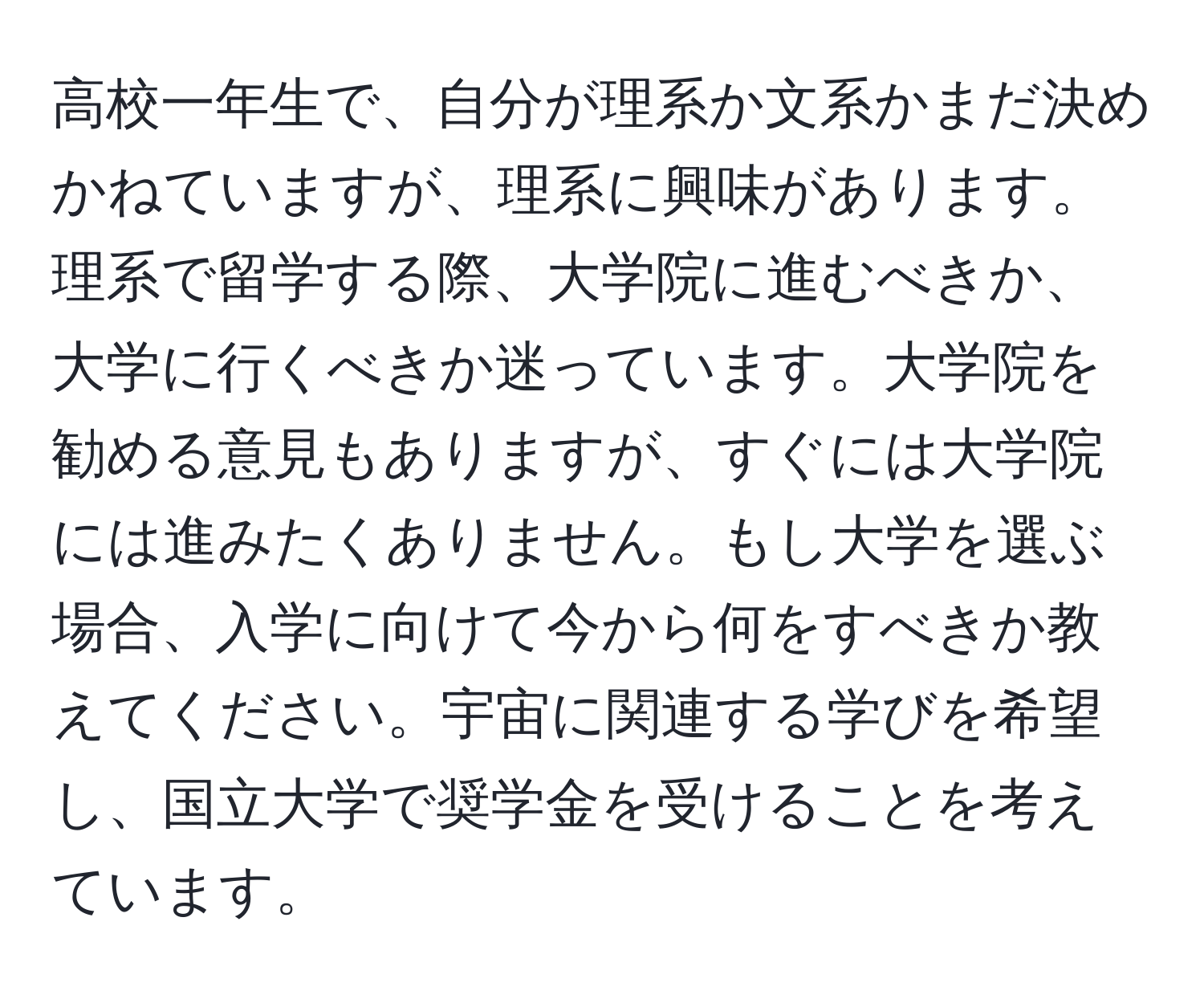 高校一年生で、自分が理系か文系かまだ決めかねていますが、理系に興味があります。理系で留学する際、大学院に進むべきか、大学に行くべきか迷っています。大学院を勧める意見もありますが、すぐには大学院には進みたくありません。もし大学を選ぶ場合、入学に向けて今から何をすべきか教えてください。宇宙に関連する学びを希望し、国立大学で奨学金を受けることを考えています。