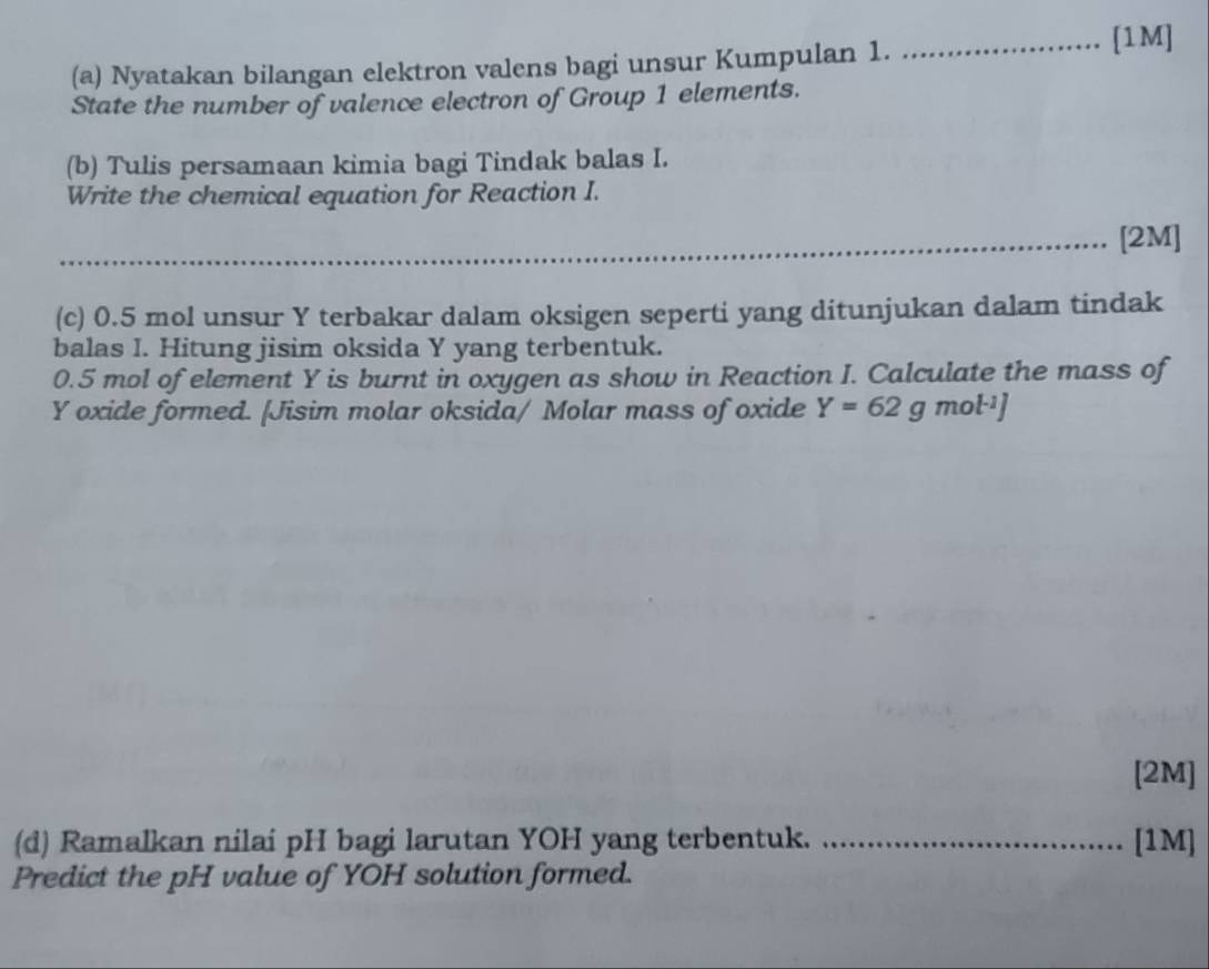 Nyatakan bilangan elektron valens bagi unsur Kumpulan 1. _[1M] 
State the number of valence electron of Group 1 elements. 
(b) Tulis persamaan kimia bagi Tindak balas I. 
Write the chemical equation for Reaction I. 
_ 
_[2M] 
(c) 0.5 mol unsur Y terbakar dalam oksigen seperti yang ditunjukan dalam tindak 
balas I. Hitung jisim oksida Y yang terbentuk.
0.5 mol of element Y is burnt in oxygen as show in Reaction I. Calculate the mass of
Y oxide formed. [Jisim molar oksida/ Molar mass of oxide Y=62g mol·¹]
[2M] 
(d) Ramalkan nilai pH bagi larutan YOH yang terbentuk. _[1M] 
Predict the pH value of YOH solution formed.