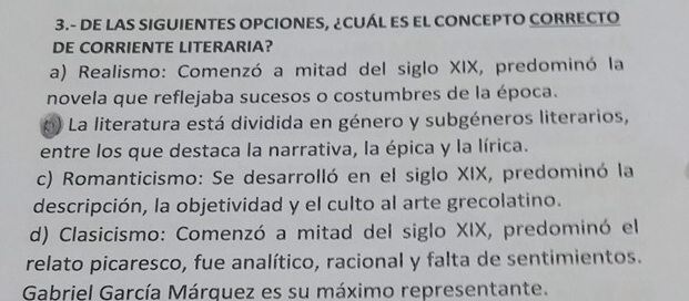 3.- DE LAS SIGUIENTES OPCIONES, ¿CUÁL ES EL CONCEPTO CORRECTO
DE CORRIENTE LITERARIA?
a) Realismo: Comenzó a mitad del siglo XIX, predominó la
novela que reflejaba sucesos o costumbres de la época.
* ) La literatura está dividida en género y subgéneros literarios,
entre los que destaca la narrativa, la épica y la lírica.
c) Romanticismo: Se desarrolló en el siglo XIX, predominó la
descripción, la objetividad y el culto al arte grecolatino.
d) Clasicismo: Comenzó a mitad del siglo XIX, predominó el
relato picaresco, fue analítico, racional y falta de sentimientos.
Gabriel García Márquez es su máximo representante.