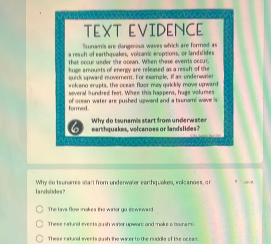 TEXT EVIDENCE
Tsunamis are dangerous waves which are formed as
a result of earthquakes, volcanic eruptions, or landslides
that occur under the ocean. When these events occur,
huge amounts of energy are released as a result of the
quick upward movement. For example, if an underwater
volcano erupts, the ocean floor may quickly move upward
several hundred feet. When this happens, huge volumes
of ocean water are pushed upward and a tsunami wave is
formed.
I Why do tsunamis start from underwater
earthquakes, volcanoes or landslides?
Why do tsunamis start from underwater earthquakes, volcanoes, or 1 point
landslides?
The lava flow makes the water go downward.
These natural events push water upward and make a tsunami.
These natural events push the water to the middle of the ocean.