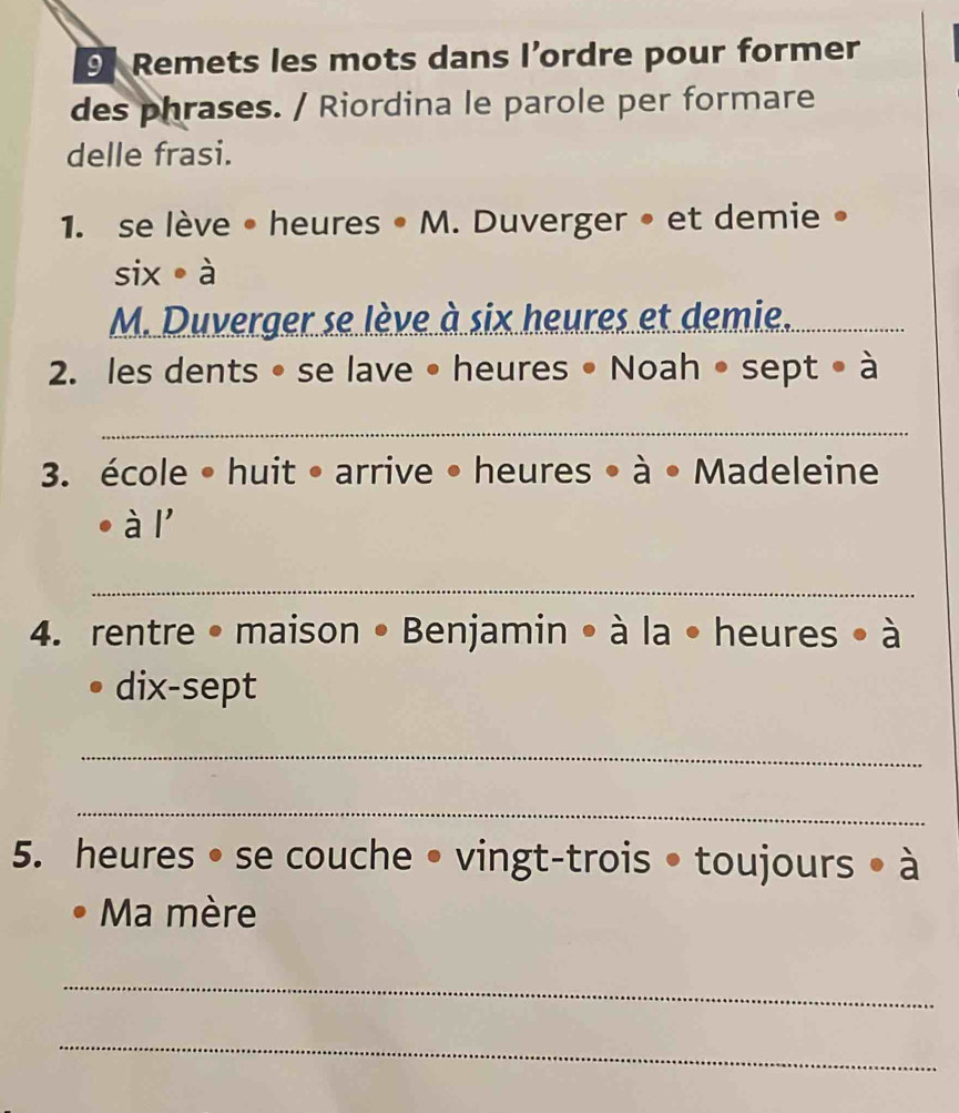 Remets les mots dans l’ordre pour former 
des phrases. / Riordina le parole per formare 
delle frasi. 
1. se lève • heures • M. Duverger • et demie • 
six à 
M. Duverger se lève à six heures et demie._ 
_ 
2. les dents • se lave • heures • Noah • sept • à 
_ 
3. école • huit • arrive • heures • à • Madeleine 
. à l' 
_ 
4. rentre •maison • Benjamin • à la • heures • à 
dix-sept 
_ 
_ 
5. heures • se couche • vingt-trois • toujours • à 
Ma mère 
_ 
_