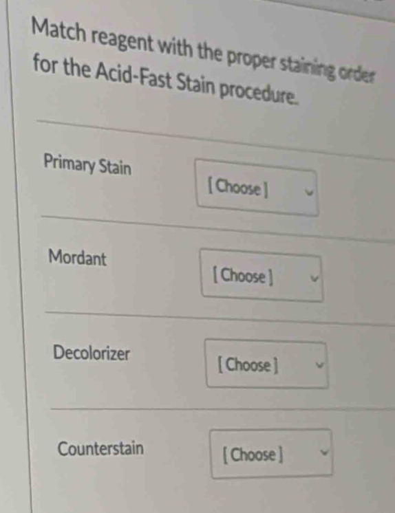 Match reagent with the proper staining order 
for the Acid-Fast Stain procedure. 
Primary Stain 
[ Choose] 
Mordant 
[ Choose ] 
Decolorizer 
[ Choose ] 
Counterstain 
[ Choose ]