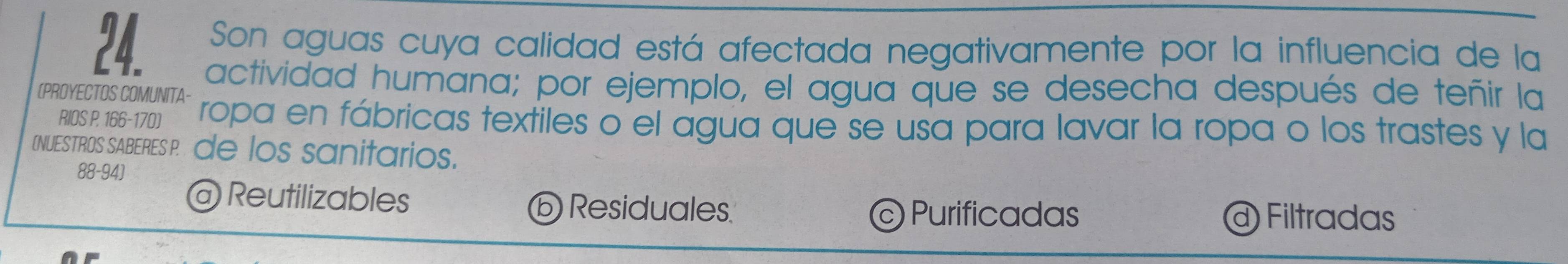 Son aguas cuya calidad está afectada negativamente por la influencia de la
(PROYECTOS COMUNITA- actividad humana; por ejemplo, el agua que se desecha después de teñir la
RIOS P. 166-170) ropa en fábricas textiles o el água que se usa para lavar la ropa o los trastes y la
INUESTROS SABERES P de los sanitarios.
88- 94 ]
@ Reutilizables
ⓑ Residuales Purificadas @ Filtradas