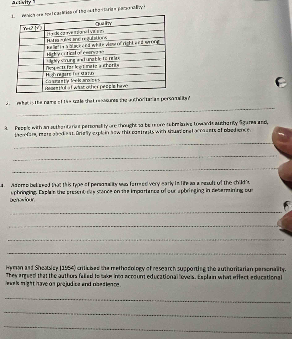 Activity 1 
ties of the authoritarian personality? 
_ 
2. What is the name of the scale that measures the authoritarian personality? 
3. People with an authoritarian personality are thought to be more submissive towards authority figures and, 
therefore, more obedient. Briefly explain how this contrasts with situational accounts of obedience. 
_ 
_ 
_ 
4. Adorno believed that this type of personality was formed very early in life as a result of the child's 
upbringing. Explain the present-day stance on the importance of our upbringing in determining our 
behaviour. 
_ 
_ 
_ 
_ 
Hyman and Sheatsley (1954) criticised the methodology of research supporting the authoritarian personality. 
They argued that the authors failed to take into account educational levels. Explain what effect educational 
levels might have on prejudice and obedience. 
_ 
_ 
_