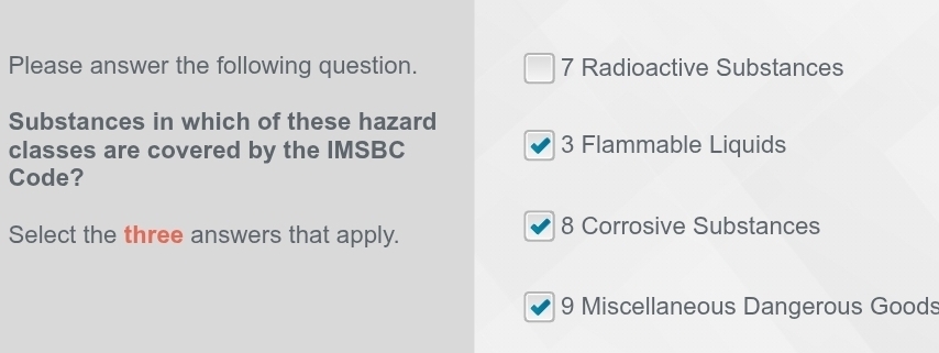 Please answer the following question. 7 Radioactive Substances
Substances in which of these hazard
classes are covered by the IMSBC 3 Flammable Liquids
Code?
Select the three answers that apply. 8 Corrosive Substances
9 Miscellaneous Dangerous Goods