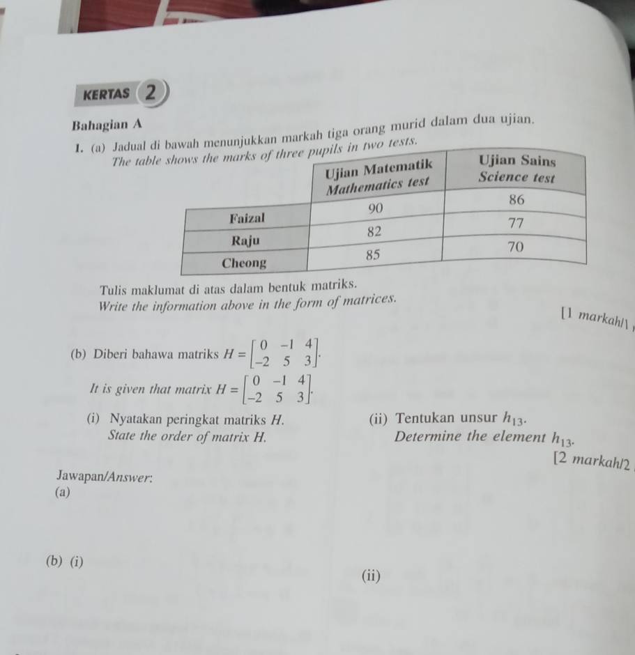 KERTAS r 2 
Bahagian A 
I. (a) Jaduamarkah tiga orang murid dalam dua ujian. 
The ta 
Tulis maklumat di atas dalam bentuk matriks. 
Write the information above in the form of matrices. 
[1 markah! 
(b) Diberi bahawa matriks H=beginbmatrix 0&-1&4 -2&5&3endbmatrix. 
It is given that matrix H=beginbmatrix 0&-1&4 -2&5&3endbmatrix. 
(i) Nyatakan peringkat matriks H. (ii) Tentukan unsur h_13. 
State the order of matrix H. Determine the element h_13. 
[2 markah/2 
Jawapan/Answer: 
(a) 
(b) (i) 
(ii)