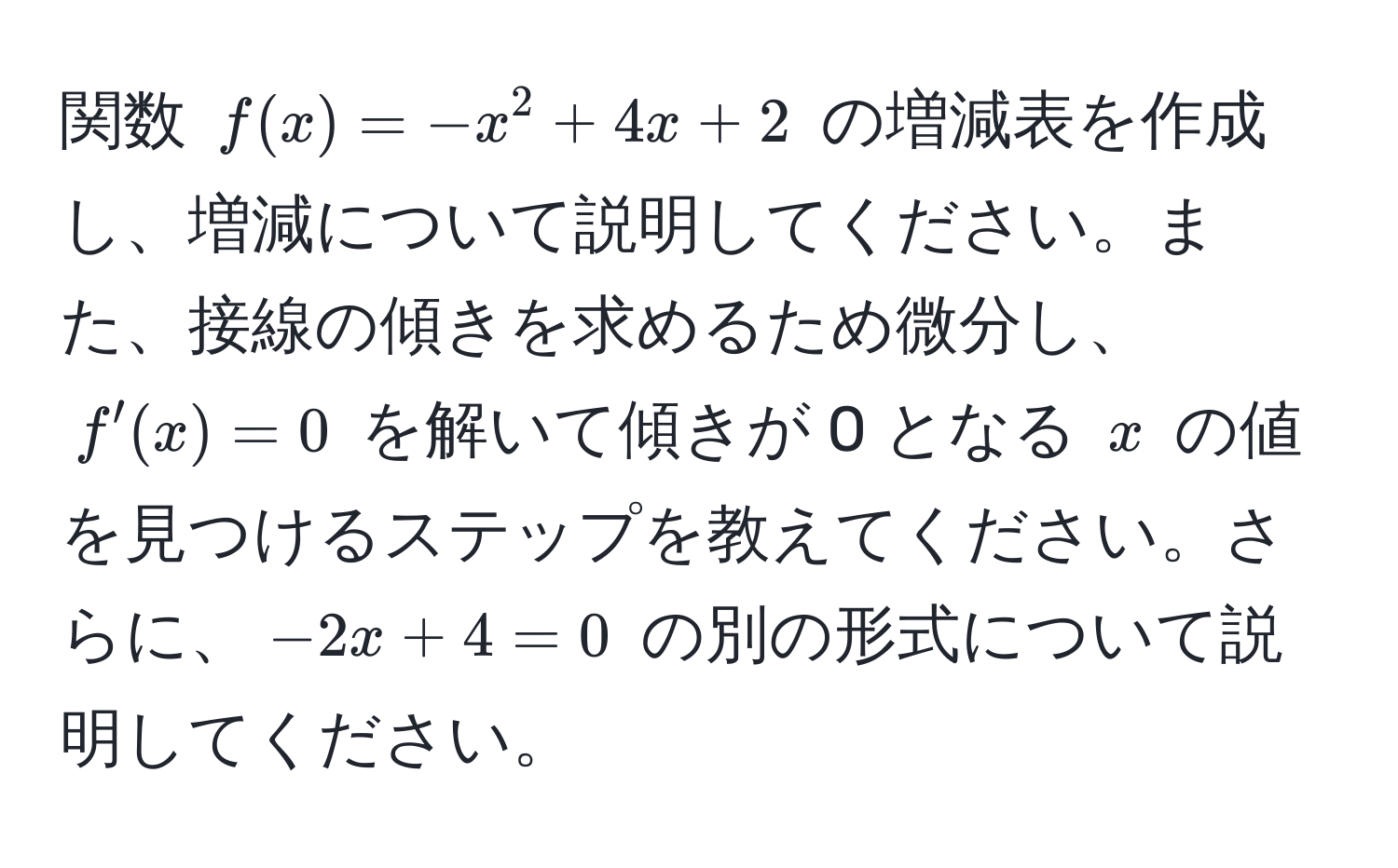 関数 $f(x) = -x^2 + 4x + 2$ の増減表を作成し、増減について説明してください。また、接線の傾きを求めるため微分し、$f'(x) = 0$ を解いて傾きが 0 となる $x$ の値を見つけるステップを教えてください。さらに、$-2x + 4 = 0$ の別の形式について説明してください。