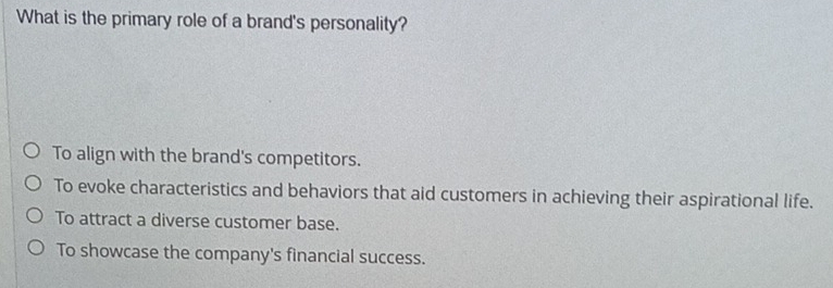 What is the primary role of a brand's personality?
To align with the brand's competitors.
To evoke characteristics and behaviors that aid customers in achieving their aspirational life.
To attract a diverse customer base.
To showcase the company's financial success.