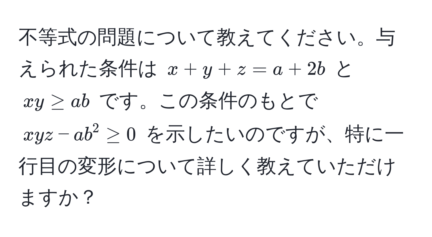 不等式の問題について教えてください。与えられた条件は $x + y + z = a + 2b$ と $xy ≥ ab$ です。この条件のもとで $xyz - ab^2 ≥ 0$ を示したいのですが、特に一行目の変形について詳しく教えていただけますか？