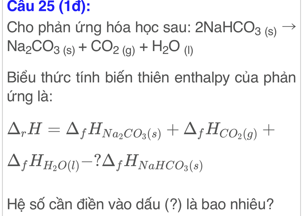 (1đ): 
Cho phản ứng hóa học sau: :2NaHCO_3(s)to
Na_2CO_3(s)+CO_2(g)+H_2O_(l)
Biểu thức tính biến thiên enthalpy của phản 
ứng là:
△ _rH=△ _fH_Na_2CO_3(s)+△ _fH_CO_2(g)+
△ _fH_H_2O(l)-?△ _fH_NaHCO_3(s)
Hệ số cần điền vào dấu (?) là bao nhiêu?